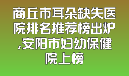 商丘市耳朵缺失医院排名推荐榜出炉，安阳市妇幼保健院上榜