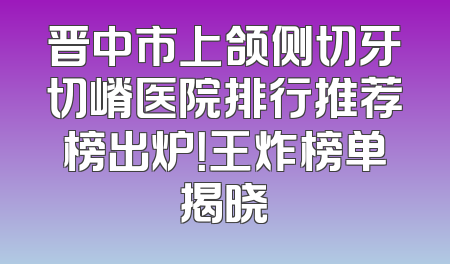 晋中市上颌侧切牙切嵴医院排行推荐榜出炉！王炸榜单揭晓