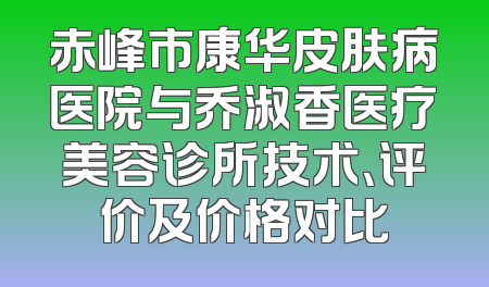 赤峰市康华皮肤病医院与乔淑香医疗美容诊所技术、评价及价格对比