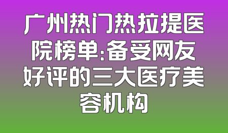 广州热门热拉提医院榜单：备受网友好评的三大医疗美容机构