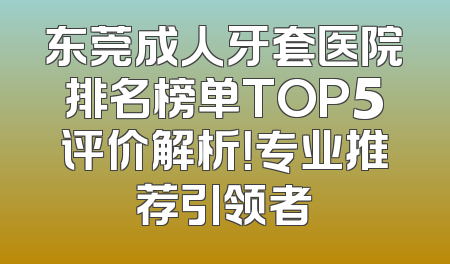 东莞成人牙套医院排名榜单TOP5评价解析！专业推荐引领者