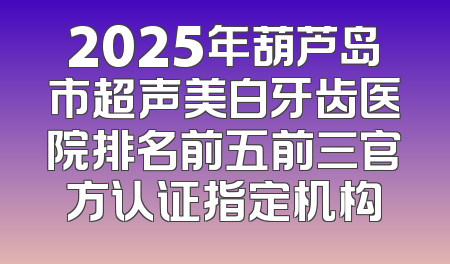 2025年葫芦岛市超声美白牙齿医院排名前五前三官方认证指定机构