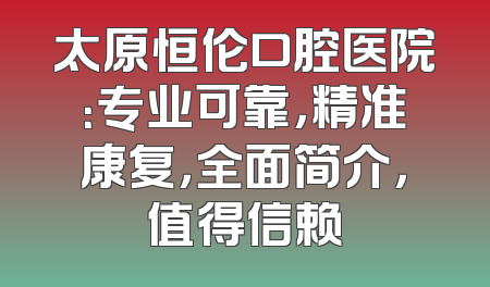 太原恒伦口腔医院：专业可靠，精准康复，全面简介，值得信赖