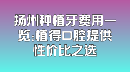 扬州种植牙费用一览：植得口腔提供性价比之选