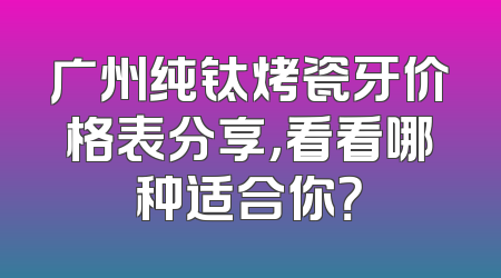 广州纯钛烤瓷牙价格表分享，看看哪种适合你？