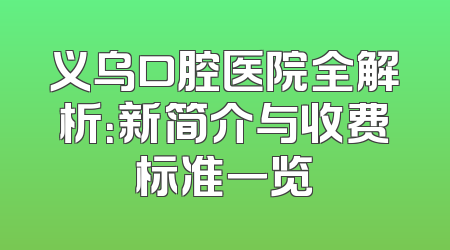 义乌口腔医院全解析：新简介与收费标准一览