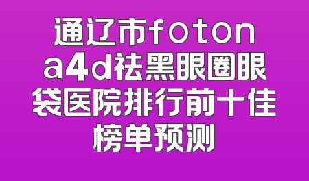通辽市fotona4d祛黑眼圈眼袋医院排行前十佳榜单预测