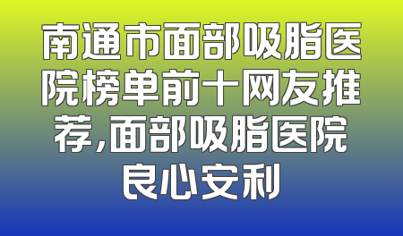 南通市面部吸脂医院榜单前十网友推荐，面部吸脂医院良心安利