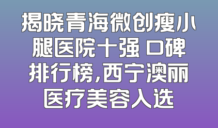 揭晓青海微创瘦小腿医院十强 口碑排行榜，西宁澳丽医疗美容入选