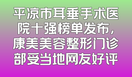 平凉市耳垂手术医院十强榜单发布，康美美容整形门诊部受当地网友好评