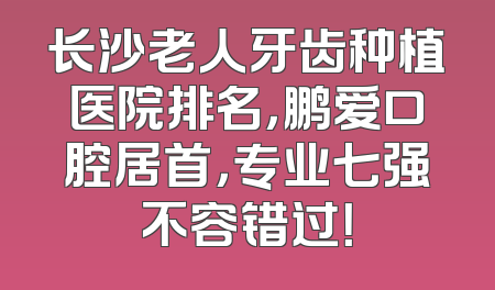 长沙老人牙齿种植医院排名，鹏爱口腔居首，专业七强不容错过！