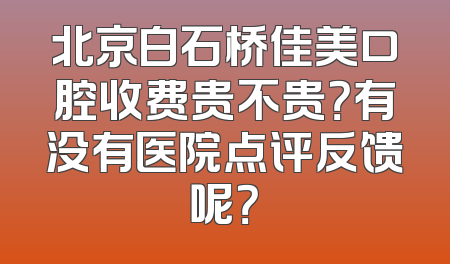 北京白石桥佳美口腔收费贵不贵？有没有医院点评反馈呢？
