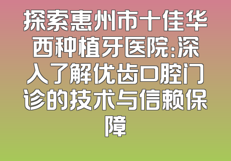 探索惠州市十佳华西种植牙医院：深入了解优齿口腔门诊的技术与信赖保障