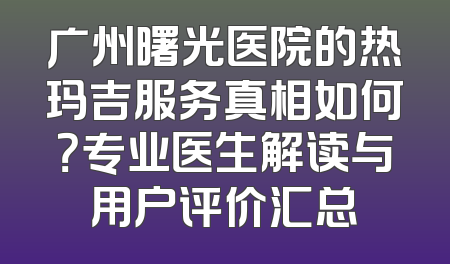 广州曙光医院的热玛吉服务真相如何？专业医生解读与用户评价汇总