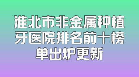 淮北市非金属种植牙医院排名前十榜单出炉更新