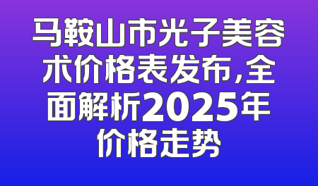马鞍山市光子美容术价格表发布，全面解析2025年价格走势