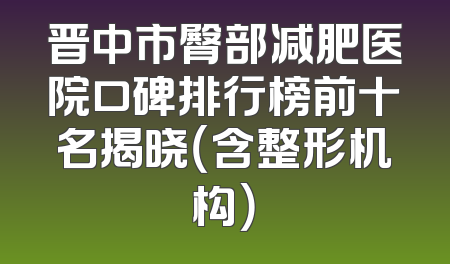 晋中市臀部减肥医院口碑排行榜前十名揭晓（含整形机构）
