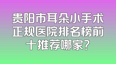 贵阳市耳朵小手术正规医院排名榜前十推荐哪家？