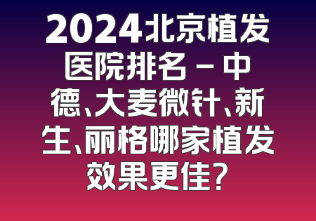 2024北京植发医院排名 - 中德、大麦微针、新生、丽格哪家植发效果更佳？