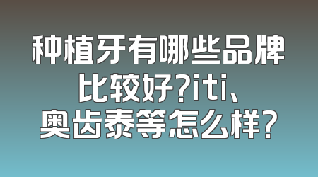 种植牙有哪些品牌比较好？iti、奥齿泰等怎么样？