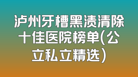 泸州牙槽黑渍清除十佳医院榜单（公立私立精选）