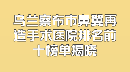 乌兰察布市鼻翼再造手术医院排名前十榜单揭晓