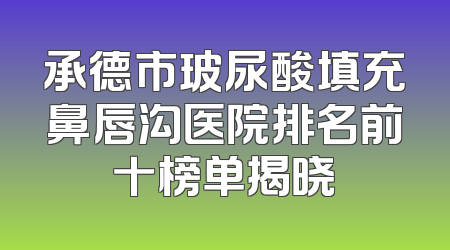承德市玻尿酸填充鼻唇沟医院排名前十榜单揭晓