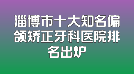 淄博市十大知名偏颌矫正牙科医院排名出炉