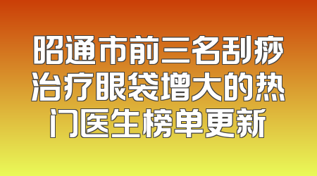 昭通市前三名刮痧治疗眼袋增大的热门医生榜单更新