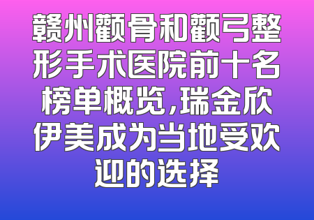 赣州颧骨和颧弓整形手术医院前十名榜单概览，瑞金欣伊美成为当地受欢迎的选择