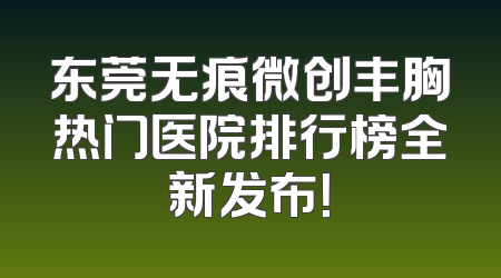 东莞无痕微创丰胸热门医院排行榜全新发布！