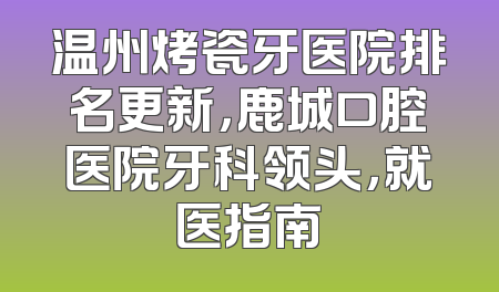 温州烤瓷牙医院排名更新，鹿城口腔医院牙科领头，就医指南