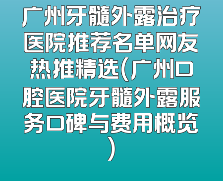 广州牙髓外露治疗医院推荐名单网友热推精选（广州口腔医院牙髓外露服务口碑与费用概览）