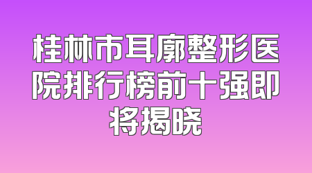桂林市耳廓整形医院排行榜前十强即将揭晓