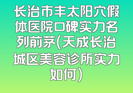 长治市丰太阳穴假体医院口碑实力名列前茅（天成长治城区美容诊所实力如何）