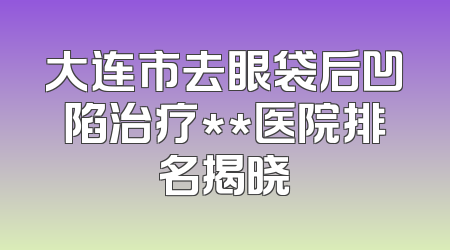 大连市去眼袋后凹陷治疗**医院排名揭晓