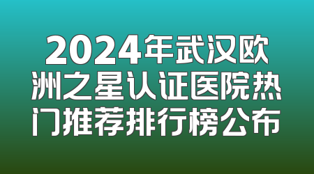 2024年武汉欧洲之星认证医院热门推荐排行榜公布
