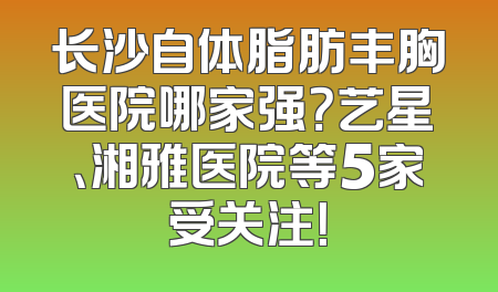 长沙自体脂肪丰胸医院哪家强？艺星、湘雅医院等5家受关注！