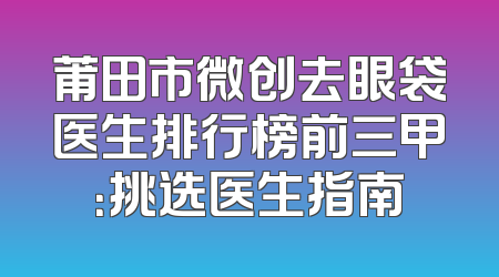 莆田市微创去眼袋医生排行榜前三甲：挑选医生指南