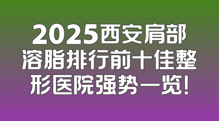 2025西安肩部溶脂排行前十佳整形医院强势一览！