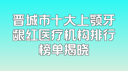 晋城市十大上颚牙龈红医疗机构排行榜单揭晓