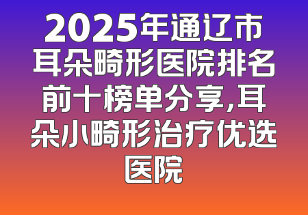 2025年通辽市耳朵畸形医院排名前十榜单分享，耳朵小畸形治疗优选医院