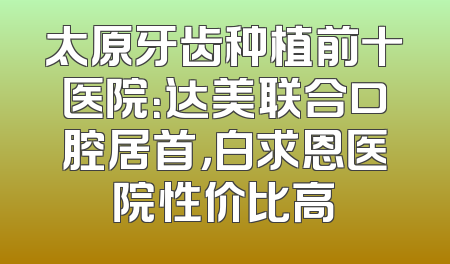 太原牙齿种植前十医院：达美联合口腔居首，白求恩医院性价比高