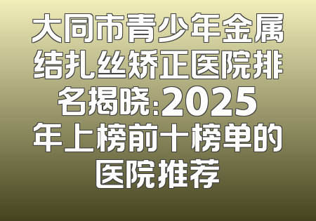 大同市青少年金属结扎丝矫正医院排名揭晓：2025年上榜前十榜单的医院推荐
