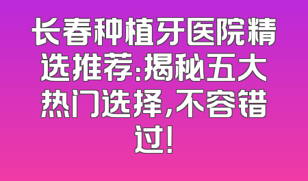 长春种植牙医院精选推荐：揭秘五大热门选择，不容错过！