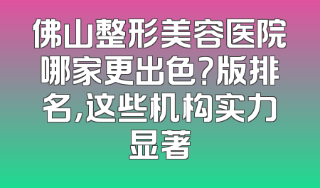 佛山整形美容医院哪家更出色？版排名，这些机构实力显著