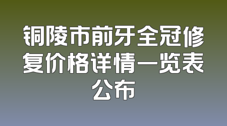 铜陵市前牙全冠修复价格详情一览表公布