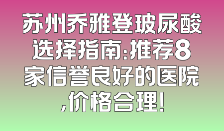 苏州乔雅登玻尿酸选择指南：推荐8家信誉良好的医院，价格合理！