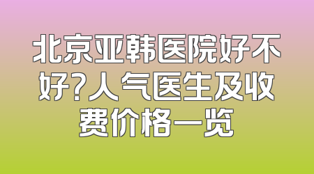 北京亚韩医院好不好？人气医生及收费价格一览