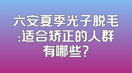 六安夏季光子脱毛：适合矫正的人群有哪些？